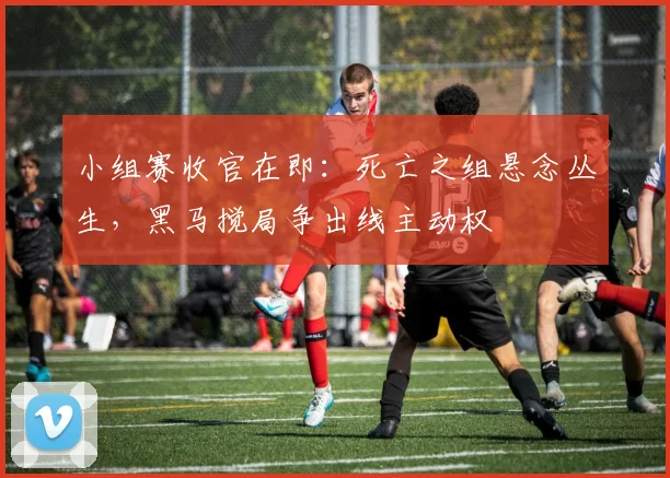 小组赛收官在即：死亡之组悬念丛生，黑马搅局争出线主动权
