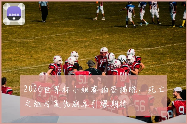 2026世界杯小组赛抽签揭晓，死亡之组与复仇剧本引爆期待