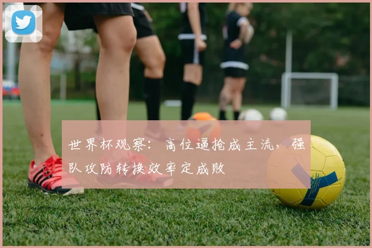 世界杯观察：高位逼抢成主流，强队攻防转换效率定成败