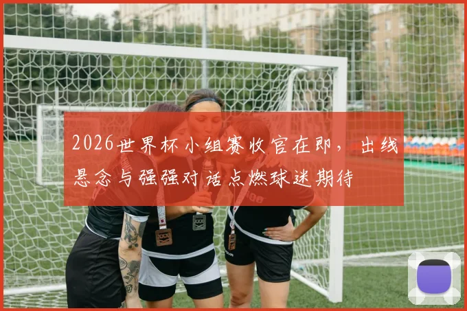 2026世界杯小组赛收官在即，出线悬念与强强对话点燃球迷期待