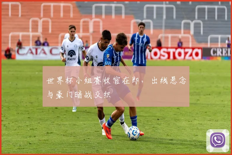 世界杯小组赛收官在即，出线悬念与豪门暗战交织