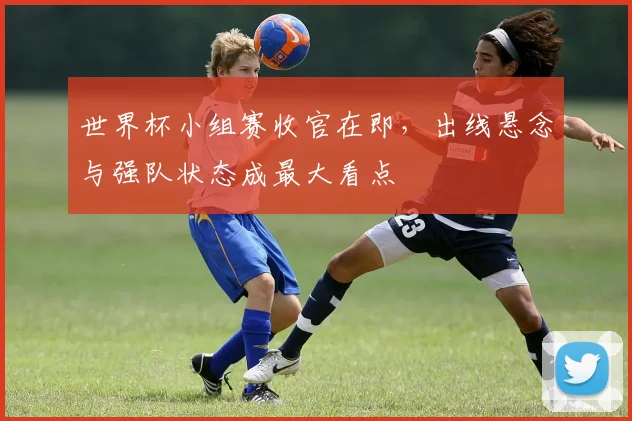 世界杯小组赛收官在即，出线悬念与强队状态成最大看点
