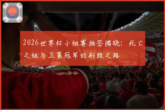 2026世界杯小组赛抽签揭晓：死亡之组与卫冕冠军的荆棘之路